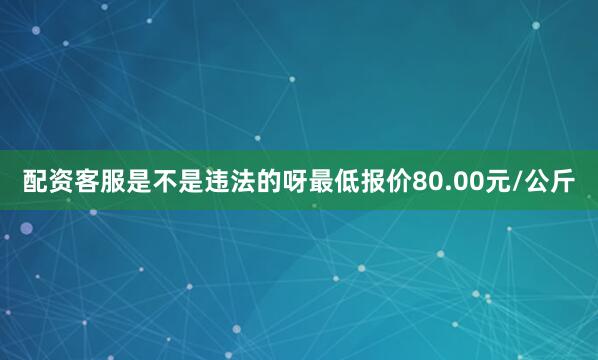 配资客服是不是违法的呀最低报价80.00元/公斤