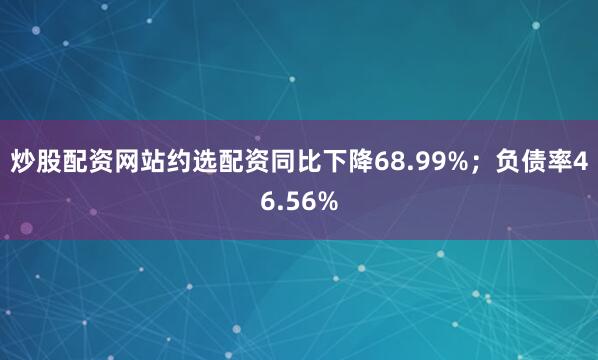 炒股配资网站约选配资同比下降68.99%；负债率46.56%